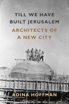 Till We Have Built Jerusalem: Architects of a New City by Adina Hoffman