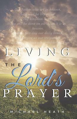 Living the Lord's Prayer: Creating the Powerful Habit of Prayer in Your Life by Michael Heath