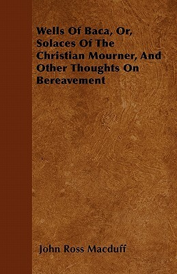 Wells Of Baca, Or, Solaces Of The Christian Mourner, And Other Thoughts On Bereavement by John Ross Macduff