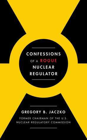 Confessions of a Rogue Nuclear Regulator by Gregory B. Jaczko