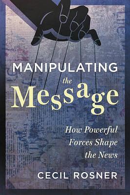 Manipulating the Message: How Powerful Forces Shape the News by Cecil Rosner