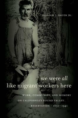 We Were All Like Migrant Workers Here: Work, Community, and Memory on California's Round Valley Reservation, 1850-1941 by William J. Bauer