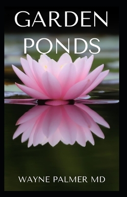 Garden Ponds: All You Need To Know ABOUT Creating Your Garden Pond by Wayne Palmer