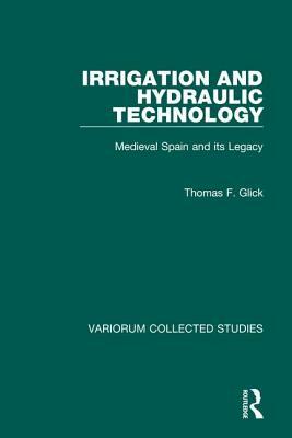 Irrigation and Hydraulic Technology: Medieval Spain and Its Legacy by Thomas F. Glick