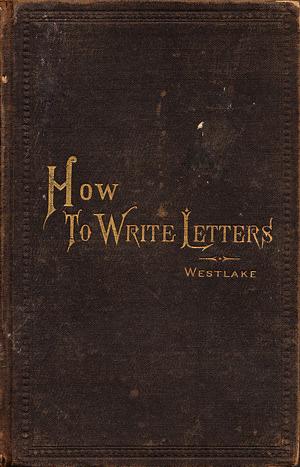 How to Write Letters: A Manual of Correspondence Showing the Correct Structure, Composition, Punctuation, Formalities, and Uses of the Various Kinds of Letters, Notes, and Cards by James Willis Westlake