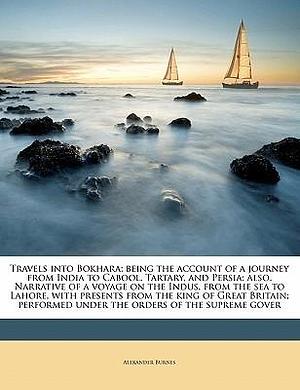 Travels into Bokhara; Being the Account of a Journey from India to Cabool, Tartary, and Persia; also, Narrative of a Voyage on the Indus, from the Sea by Alexander Burnes, Alexander Burnes