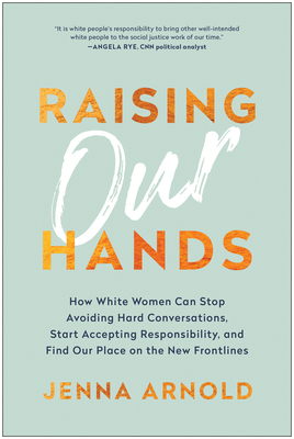Raising Our Hands: How White Women Can Stop Avoiding Hard Conversations, Start Accepting Responsibility, and Find Our Place on the New Frontlines by Jenna Arnold