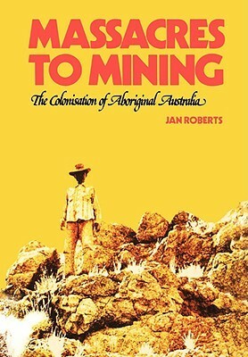 Massacres to Mining: The Colonisation of Aboriginal Australia by Janine P. Roberts