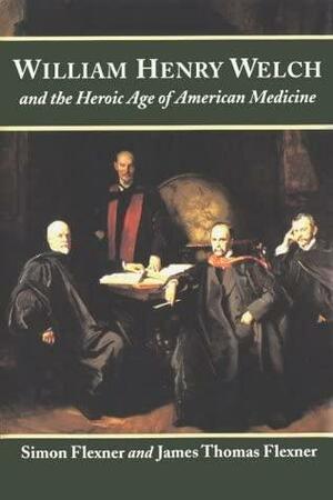 William Henry Welch and the Heroic Age of American Medicine by James Thomas Flexner, Simon Flexner