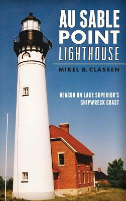 Au Sable Point Lighthouse: Beacon on Lake Superior's Shipwreck Coast by Mikel B. Classen
