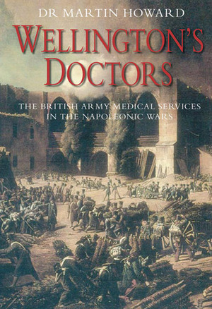 Wellington's Doctors: The British Army Medical Services in the Napoleonic Wars by Martin Howard