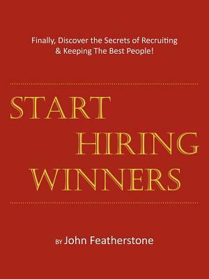 Start Hiring Winners: Finally, Discover the Secrets of Recruiting & Keeping The Best People by John Featherstone
