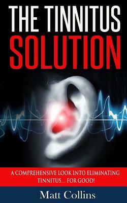 The Tinnitus Solution: A Comprehensive Look into Eliminating Tinnitus... For Good! by Matt Collins