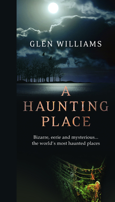 A Haunting Place: Bizarre, Eerie and Mysterious... the World's Most Haunted Places by Glen Williams