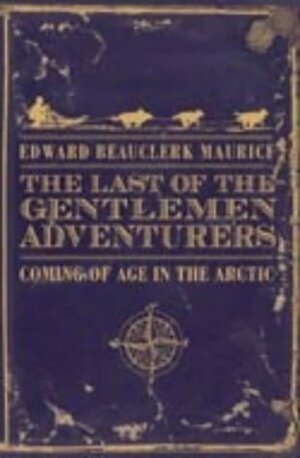 The Last of the Gentlemen Adventurers: Coming of Age in the Arctic. Edward Beauclerk Maurice by Edward Beauclerk Maurice