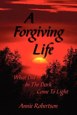 A Forgiving Life: What Did In The Dark Come To Light by Annie Robertson