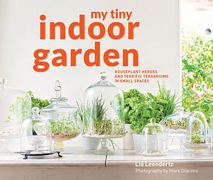 My Tiny Indoor Garden: Houseplant heroes and terrific terrariums in small spaces by Lia Leendertz, Lia Leendertz, Mark Diacono