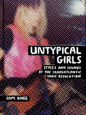 Untypical Girls: Styles and Sounds of the Transatlantic Indie Revolution by Sam Knee