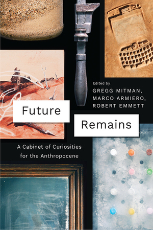 Future Remains: A Cabinet of Curiosities for the Anthropocene by Robert Emmett, Gregg Mitman, Marco Armiero