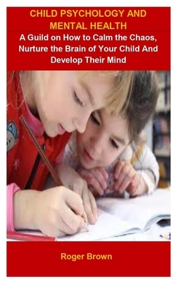 Child Psychology And Mental Health: Child Psychology And Mental Health: A Guild On How To Calm The Chaos, Nurture The Brain Of Your Child And Develop by Roger Brown