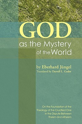 God as the Mystery of the World: On the Foundation of the Theology of the Crucified One in the Dispute Between Theism and Atheism by Eberhard Jüngel