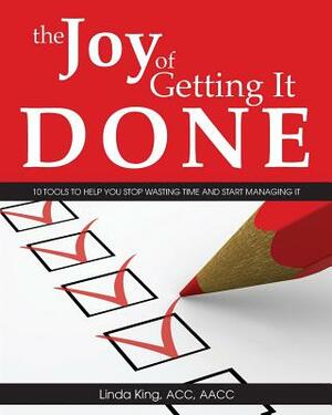 The Joy of Getting It Done: 10 Tools to Help You Stop Wasting Time and Start Managing It by Linda King