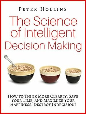 The Science of Intelligent Decision Making: How to Think More Clearly, Save Your Time, and Maximize Your Happiness. Destroy Indecision! by Peter Hollins