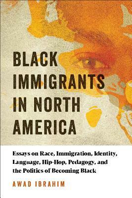 Black Immigrants in North America: Essays on Race, Immigration, Identity, Language, Hip-Hop, Pedagogy, and the Politics of Becoming Black by Awad Ibrahim