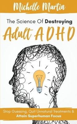 The Science of Destroying Adult ADHD: Stop Guessing, Quit Unnatural Treatments & Attain Superhuman Focus by Michelle Martin