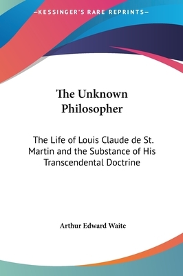 The Unknown Philosopher: The Life of Louis Claude de St. Martin and the Substance of His Transcendental Doctrine by Arthur Edward Waite