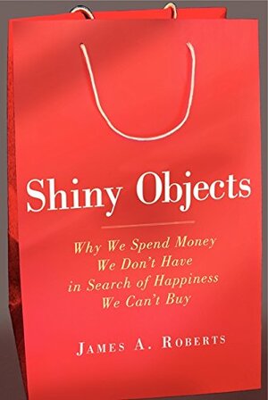 Shiny Objects: Why We Spend Money We Don't Have in Search of Happiness We Can't Buy by James A. Roberts