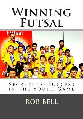 Winning Futsal: Secrets to Success in the Youth Game by Rob Bell
