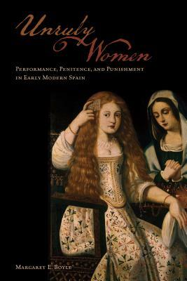 Unruly Women: Performance, Penitence, and Punishment in Early Modern Spain by Margaret E. Boyle