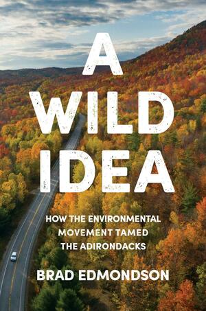 A Wild Idea: How the Environmental Movement Tamed the Adirondacks by Brad Edmondson