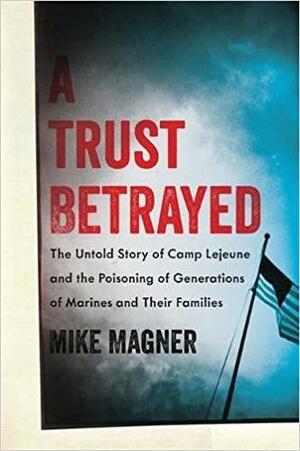 A Trust Betrayed: The Untold Story of Camp Lejeune and the Poisoning of Generations of Marines and Their Families by Mike Magner