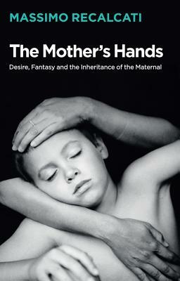 The Mother's Hands: Desire, Fantasy and the Inheritance of the Maternal by Massimo Recalcati