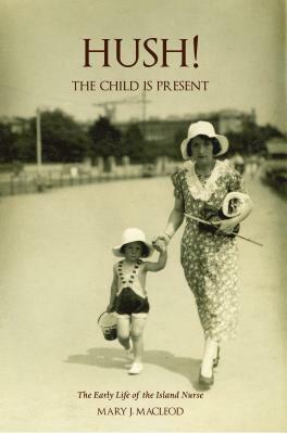 Hush! the Child Is Present: The Early Life of the Island Nurse by Mary MacLeod