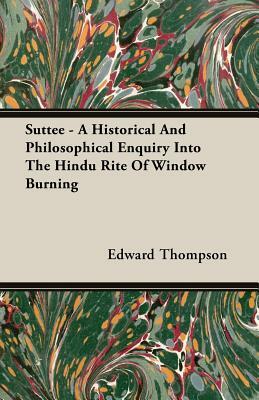 Suttee - A Historical and Philosophical Enquiry Into the Hindu Rite of Window Burning by Edward Thompson