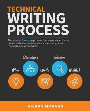 Technical Writing Process: The Simple, Five-Step Guide That Anyone Can Use to Create Technical Documents Such as User Guides, Manuals, and Proced by Kieran Morgan