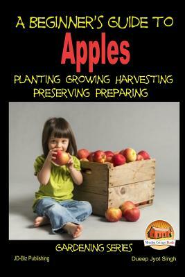 A Beginner's Guide to Apples - Planting - Growing - Harvesting - Preserving - Preparing by Dueep Jyot Singh, John Davidson