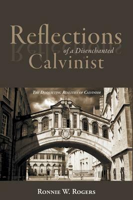 Reflections of a Disenchanted Calvinist: The Disquieting Realities of Calvinism by Ronnie W. Rogers