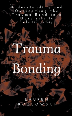 Trauma Bonding: Understanding and Overcoming the Traumatic Bond in a Narcissistic Relationship by Lauren Kozlowski