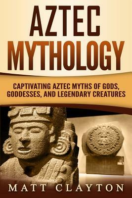 Aztec Mythology: Captivating Aztec Myths of Gods, Goddesses, and Legendary Creatures by Matt Clayton