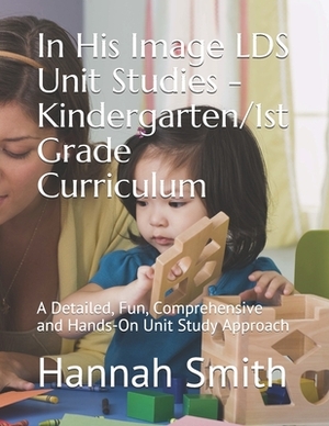 In His Image LDS Unit Studies - Kindergarten/1st Grade Curriculum: A Detailed, Fun, Comprehensive and Hands-On Unit Study Approach by Hannah Smith, Jenifer Sanderson