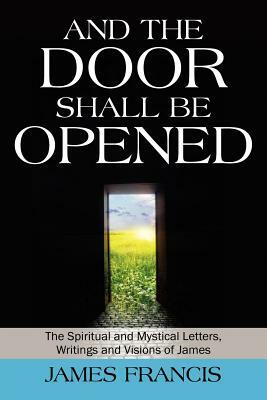 And the Door Shall Be Opened: The Spiritual and Mystical Letters, Writings and Visions of James by James Francis