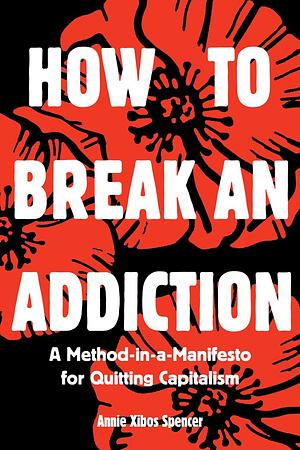 How to Break an Addiction: A Method-In-A-Manifesto for Quitting Capitalism by Annie Spencer