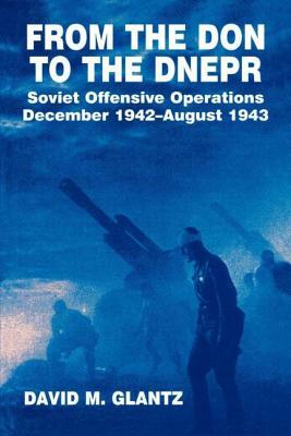 From the Don to the Dnepr: Soviet Offensive Operations, December 1942 - August 1943 by David M. Glantz