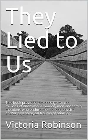 They Lied to Us: This book provides safe passage for the millions of anonymous women, men and family members who endure the life-long physical and/or psychological trauma of abortion. by Victoria Robinson
