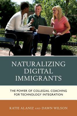 Naturalizing Digital Immigrants: The Power of Collegial Coaching for Technology Integration by Dawn Wilson, Katie Alaniz
