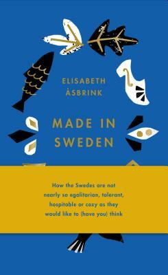 Made in Sweden: How the Swedes Are Not Nearly So Egalitarian, Tolerant, Hospitable or Cozy as They Would Like to (Have You) Think by Elisabeth Åsbrink